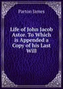 Life of John Jacob Astor. To Which is Appended a Copy of his Last Will - James Parton