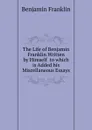 The Life of Benjamin Franklin Written by Himself  to which is Added his Miscellaneous Essays - B. Franklin