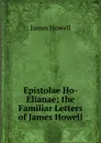 Epistolae Ho-Elianae; the Familiar Letters of James Howell - James Howell