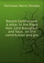 Record Commission. A letter to the Right Hon. Lord Brougham and Vaux . on the constitution and pro - Nicholas Harris Nicolas