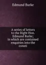 A series of letters to the Right Hon. Edmund Burke; in which are contained enquiries into the consti - Burke Edmund