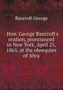 . Hon. George Bancroft.s oration, pronounced in New York, April 25, 1865, at the obsequies of Abra - George Bancroft
