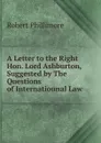 A Letter to the Right Hon. Lord Ashburton, Suggested by The Questions of Internatiounal Law - Robert Phillimore