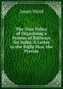 The True Policy of Organising a System of Railways for India: A Letter to the Right Hon. the Preside - James Ward
