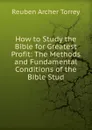 How to Study the Bible for Greatest Profit: The Methods and Fundamental Conditions of the Bible Stud - R.A. Torrey