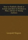 How to Publish a Book or Article and How to Produce a Play; Advice to Young Authors - Leopold Wagner