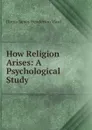 How Religion Arises: A Psychological Study - Duren James Henderson Ward