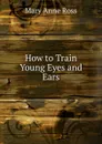 How to Train Young Eyes and Ears - Mary Anne Ross