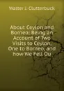 About Ceylon and Borneo: Being an Account of Two Visits to Ceylon, One to Borneo, and how We Fell Ou - Walter J. Clutterbuck