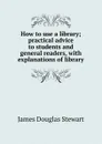 How to use a library; practical advice to students and general readers, with explanations of library - James Douglas Stewart