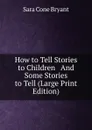How to Tell Stories to Children   And Some Stories to Tell (Large Print Edition) - Sara Cone Bryant