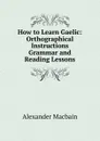 How to Learn Gaelic: Orthographical Instructions Grammar and Reading Lessons - Alex. Macbain