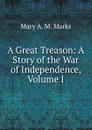 A Great Treason: A Story of the War of Independence, Volume I - Mary A. M. Marks