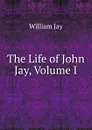 The Life of John Jay, Volume I - William Jay