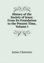 History of the Society of Jesus: From Its Foundation to the Present Time, Volume I - James Clements