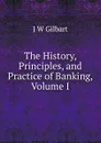 The History, Principles, and Practice of Banking, Volume I - J W Gilbart