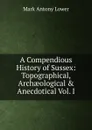 A Compendious History of Sussex: Topographical, Archaeological . Anecdotical Vol. I - Mark Antony Lower