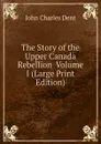 The Story of the Upper Canada Rebellion  Volume I (Large Print Edition) - John Charles Dent