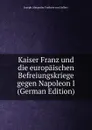 Kaiser Franz und die europaischen Befreiungskriege gegen Napoleon I (German Edition) - Joseph Alexander Freiherr von Helfert