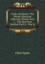 Chile and Spain: The Whole Question Officially Stated. Part 1.--The Question Settled. Part 2.--The Q - Chile Spain