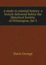 A study in colonial history: a lecture delivered before the Historical Society, of Wilmington, the 2 - Davis George