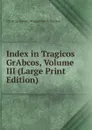 Index in Tragicos GrAbcos, Volume III (Large Print Edition) - Christian Daniel Wrigglesworth Beatson