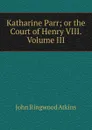 Katharine Parr; or the Court of Henry VIII. Volume III - John Ringwood Atkins