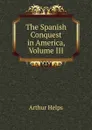 The Spanish Conquest in America, Volume III - Helps Arthur