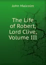 The Life of Robert, Lord Clive, Volume III - John Malcolm