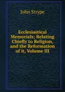 Ecclesiastical Memorials; Relating Chiefly to Religion, and the Reformation of it, Volume III - John Strype