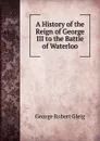 A History of the Reign of George III to the Battle of Waterloo - Gleig George Robert