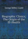 Biographic Clinics; The Origin of the Ill-Health - George Milbry Gould