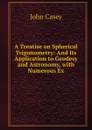 A Treatise on Spherical Trigonometry: And Its Application to Geodesy and Astronomy, with Numerous Ex - John Casey