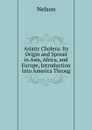 Asiatic Cholera: Its Origin and Spread in Asia, Africa, and Europe, Introduction Into America Throug - Nelson