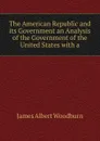 The American Republic and its Government an Analysis of the Government of the United States with a - James Albert Woodburn