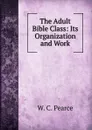 The Adult Bible Class: Its Organization and Work - W.C. Pearce