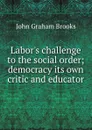 Labor.s challenge to the social order; democracy its own critic and educator - John Graham Brooks