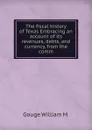 The fiscal history of Texas Embracing an account of its revenues, debts, and currency, from the comm - Gouge William M.