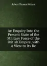 An Enquiry Into the Present State of the Military Force of the British Empire, with a View to Its Re - Robert Thomas Wilson