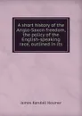 A short history of the Anglo-Saxon freedom, the policy of the English-speaking race, outlined in its - Hosmer James Kendall