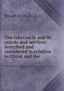 The tabernacle and its priests and services: described and considered in relation to Christ and the - Brown William M.D