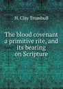 The blood covenant a primitive rite, and its bearing on Scripture - H. Clay Trumbull