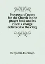 Prospects of peace for the Church in the prayer book and its rules: a charge delivered to the clerg - Benjamin Harrison