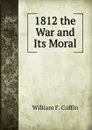 1812 the War and Its Moral - William F. Coffin