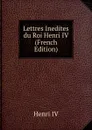 Lettres Inedites du Roi Henri IV (French Edition) - Henri IV