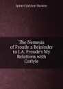 The Nemesis of Froude a Rejoinder to J.A. Froude.s My Relations with Carlyle - James Crichton-Browne