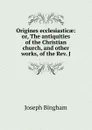 Origines ecclesiasticae: or, The antiquities of the Christian church, and other works, of the Rev. J - Joseph Bingham