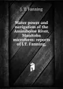 Water power and navigation of the Assiniboine River, Manitoba microform: reports of J.T. Fanning, - J. T. Fanning