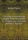 Christian consolations taught from five heads in religion, by a learned prelate J. Taylor.. - Jeremy Taylor