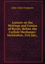 Lecture on the Writings and Genius of Byron: Before the Carlisle Mechanics. Institution, 21st Jan., - John Clark Ferguson